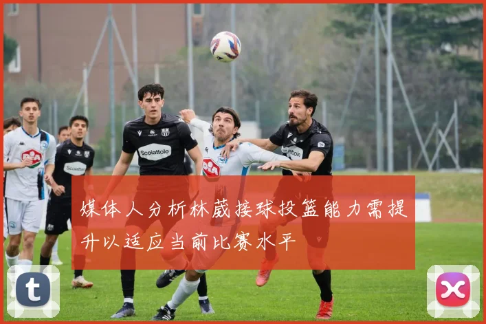 媒体人分析林葳接球投篮能力需提升以适应当前比赛水平
