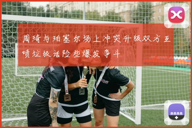 周琦与珀塞尔场上冲突升级双方互喷垃圾话险些爆发争斗
