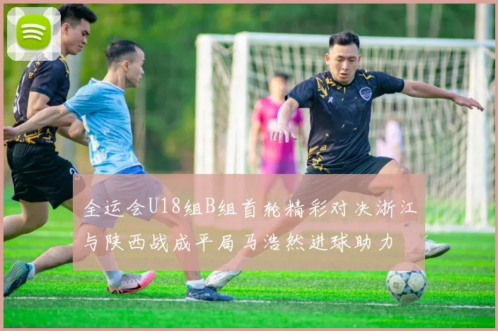 全运会U18组B组首轮精彩对决浙江与陕西战成平局马浩然进球助力