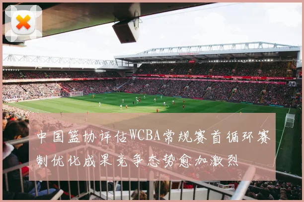 中国篮协评估WCBA常规赛首循环赛制优化成果竞争态势愈加激烈