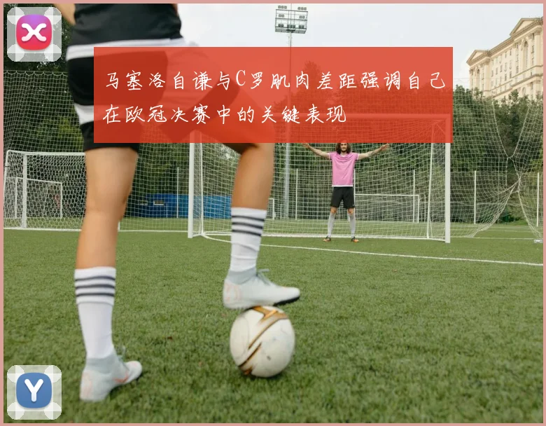 马塞洛自谦与C罗肌肉差距强调自己在欧冠决赛中的关键表现