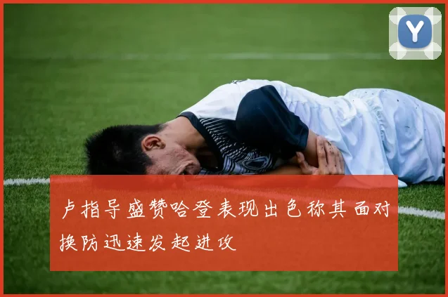 卢指导盛赞哈登表现出色称其面对换防迅速发起进攻