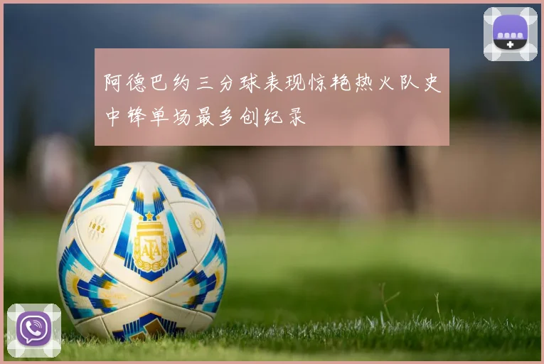 阿德巴约三分球表现惊艳热火队史中锋单场最多创纪录