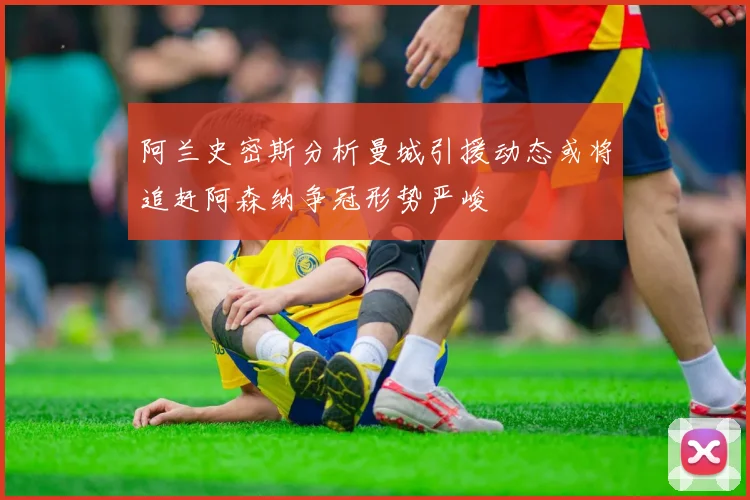 阿兰史密斯分析曼城引援动态或将追赶阿森纳争冠形势严峻