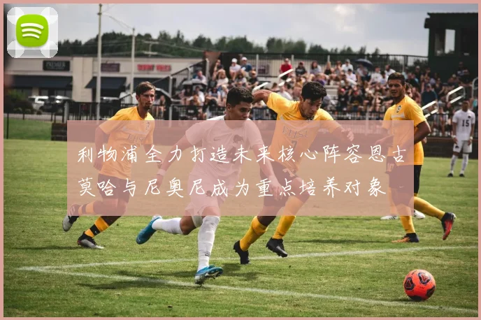 利物浦全力打造未来核心阵容恩古莫哈与尼奥尼成为重点培养对象