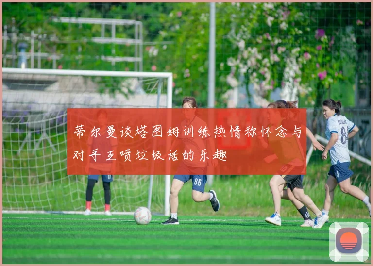 蒂尔曼谈塔图姆训练热情称怀念与对手互喷垃圾话的乐趣
