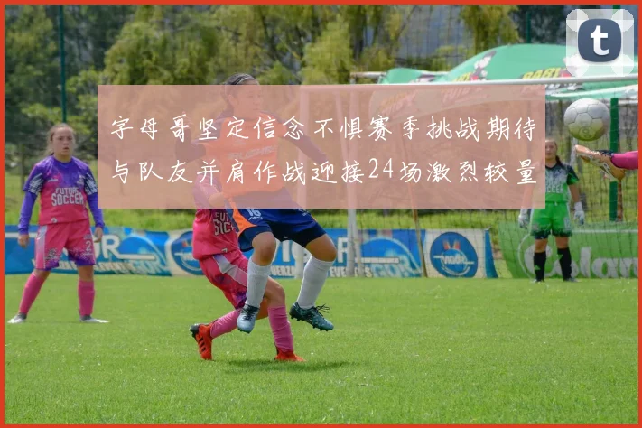 字母哥坚定信念不惧赛季挑战期待与队友并肩作战迎接24场激烈较量