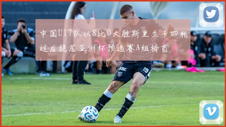 中国U17队以8比0大胜斯里兰卡四轮过后稳居亚洲杯预选赛A组榜首