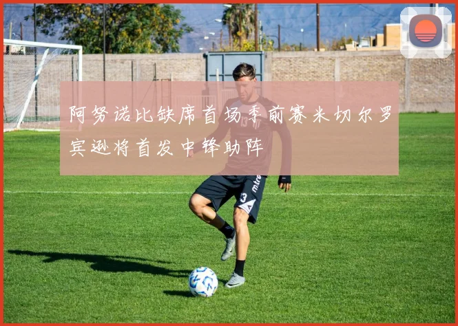 阿努诺比缺席首场季前赛米切尔罗宾逊将首发中锋助阵