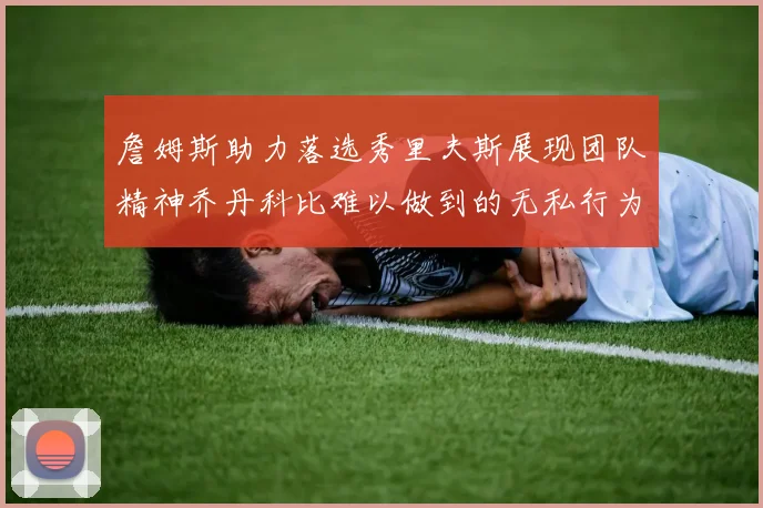 詹姆斯助力落选秀里夫斯展现团队精神乔丹科比难以做到的无私行为