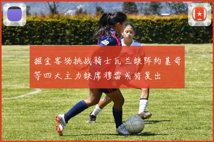 掘金客场挑战骑士瓦兰缺阵约基奇等四大主力缺席穆雷或将复出