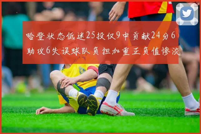 哈登状态低迷25投仅9中贡献24分6助攻6失误球队负担加重正负值惨淡6