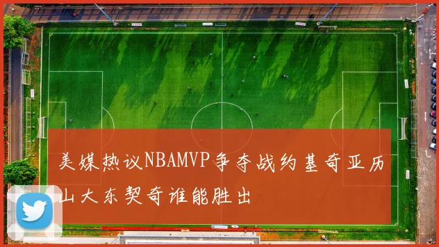 美媒热议NBAMVP争夺战约基奇亚历山大东契奇谁能胜出