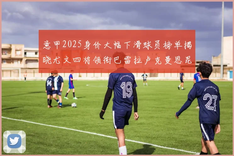 意甲2025身价大幅下滑球员榜单揭晓尤文四将领衔巴雷拉卢克曼恩昆库在列
