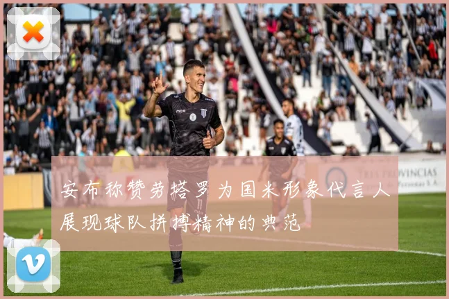 安布称赞劳塔罗为国米形象代言人展现球队拼搏精神的典范