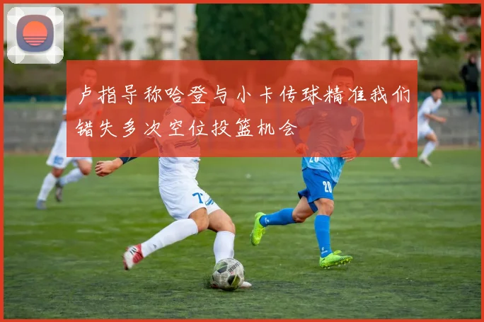 卢指导称哈登与小卡传球精准我们错失多次空位投篮机会