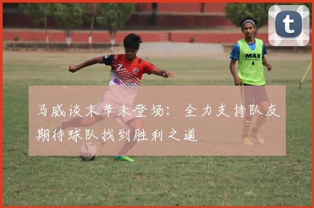 马威谈末节未登场：全力支持队友期待球队找到胜利之道