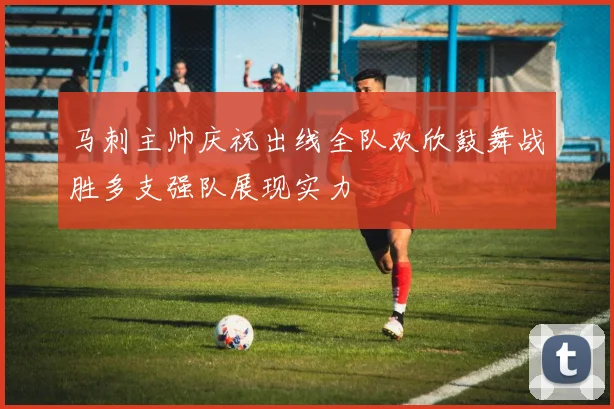马刺主帅庆祝出线全队欢欣鼓舞战胜多支强队展现实力