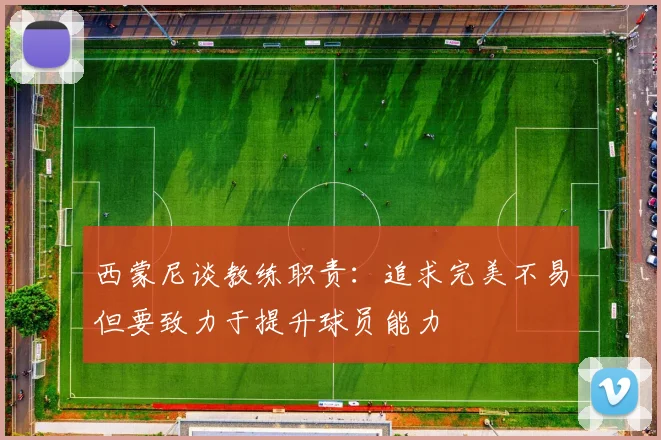 西蒙尼谈教练职责：追求完美不易但要致力于提升球员能力
