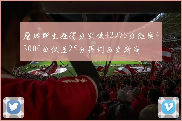詹姆斯生涯得分突破42975分距离43000分仅差25分再创历史新高