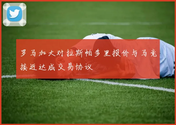 罗马加大对拉斯帕多里报价与马竞接近达成交易协议