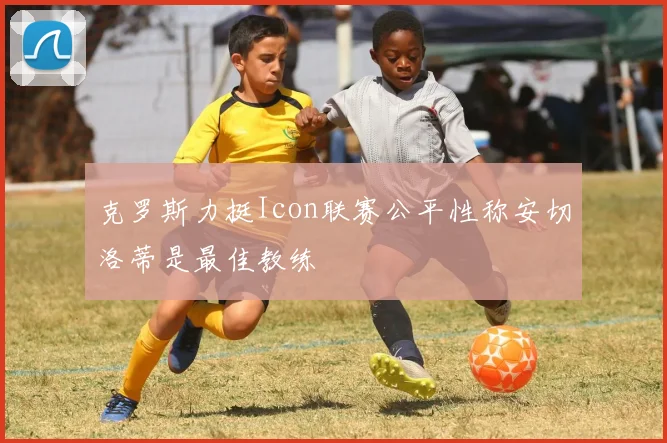 克罗斯力挺Icon联赛公平性称安切洛蒂是最佳教练