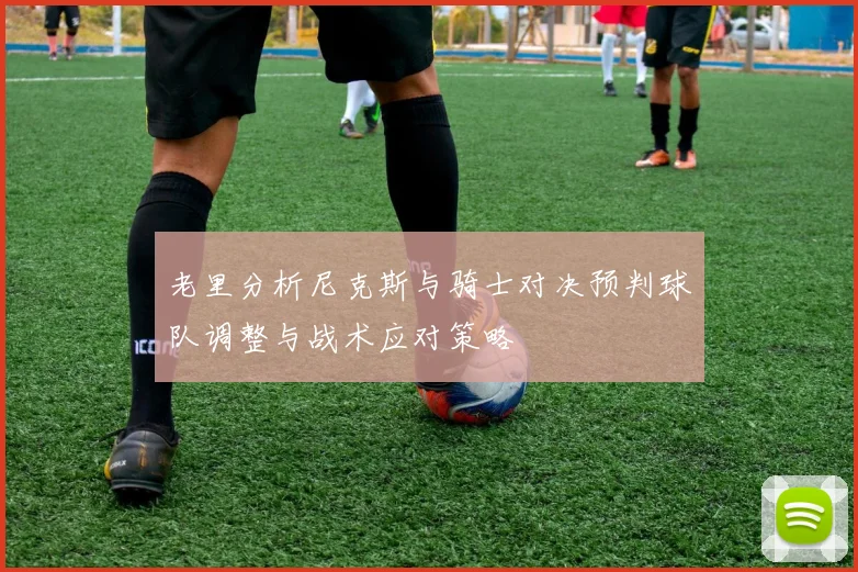老里分析尼克斯与骑士对决预判球队调整与战术应对策略