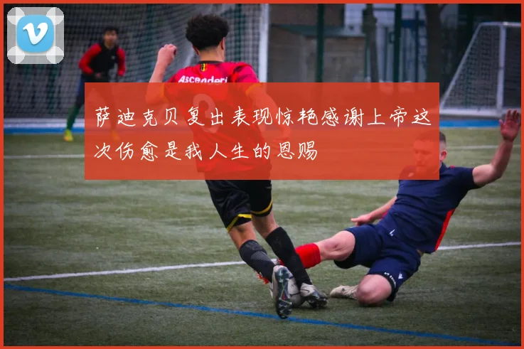 萨迪克贝复出表现惊艳感谢上帝这次伤愈是我人生的恩赐