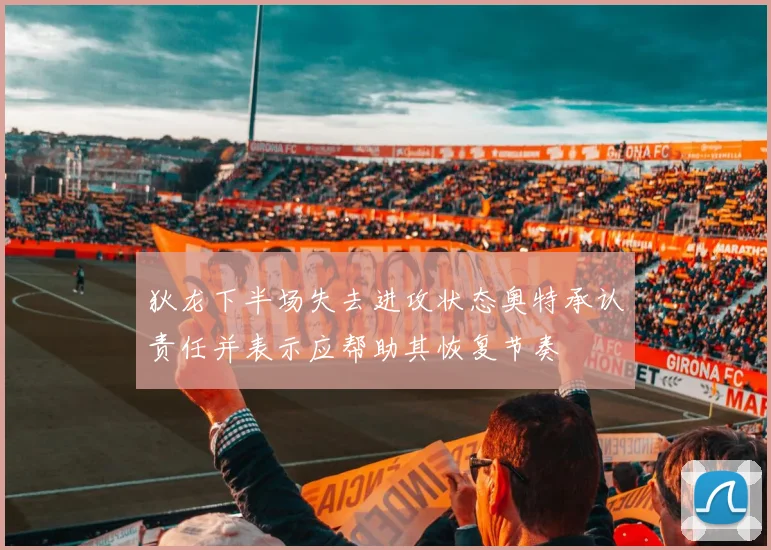 狄龙下半场失去进攻状态奥特承认责任并表示应帮助其恢复节奏