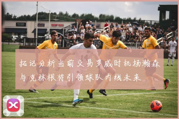 拓记分析当前交易罗威时机杨瀚森与克林根将引领球队内线未来