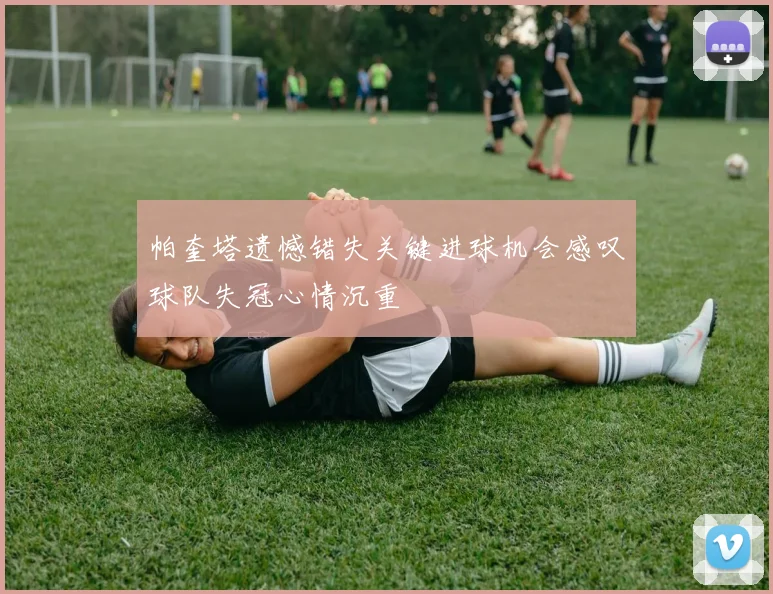 帕奎塔遗憾错失关键进球机会感叹球队失冠心情沉重