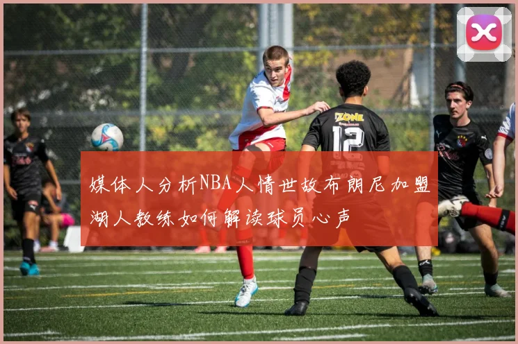 媒体人分析NBA人情世故布朗尼加盟湖人教练如何解读球员心声