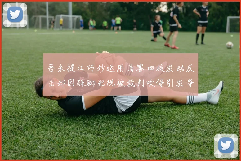 吾米提江巧妙运用马赛回旋发动反击却因踩脚犯规被裁判吹停引发争议