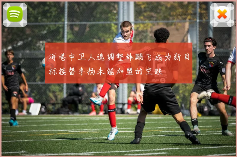 海港中卫人选调整韩鹏飞成为新目标接替李扬未能加盟的空缺