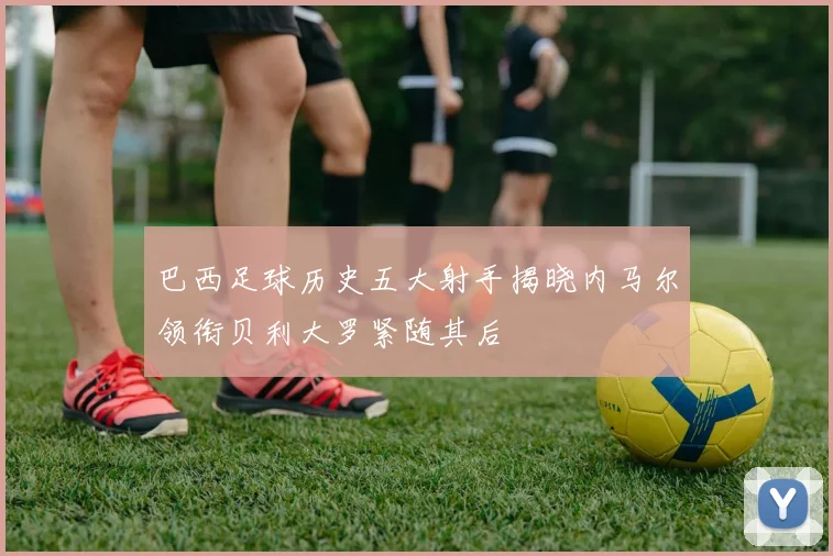 巴西足球历史五大射手揭晓内马尔领衔贝利大罗紧随其后