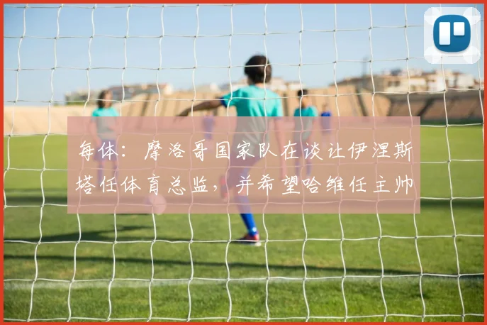 每体：摩洛哥国家队在谈让伊涅斯塔任体育总监，并希望哈维任主帅