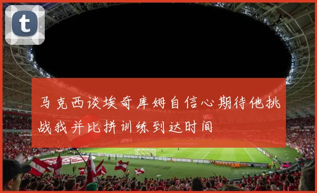 马克西谈埃奇库姆自信心期待他挑战我并比拼训练到达时间