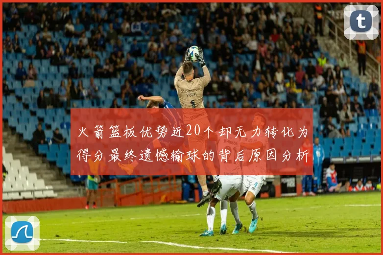 火箭篮板优势近20个却无力转化为得分最终遗憾输球的背后原因分析