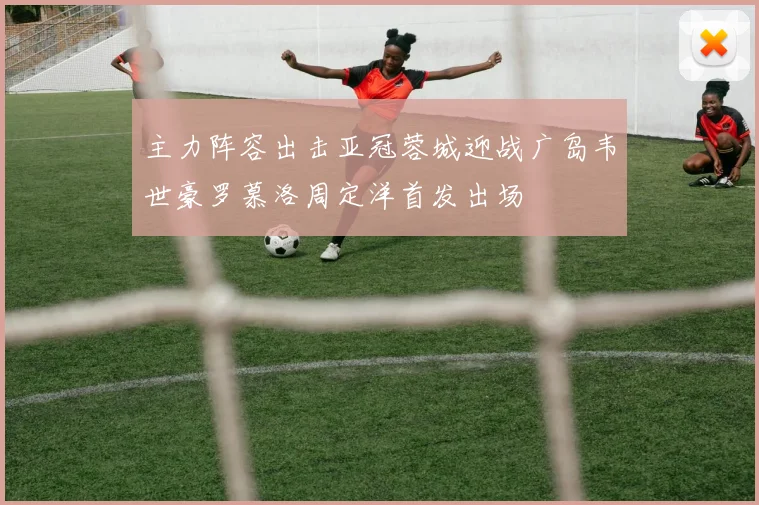 主力阵容出击亚冠蓉城迎战广岛韦世豪罗慕洛周定洋首发出场